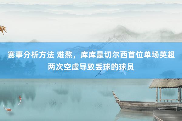 赛事分析方法 难熬，库库是切尔西首位单场英超两次空虚导致丢球的球员