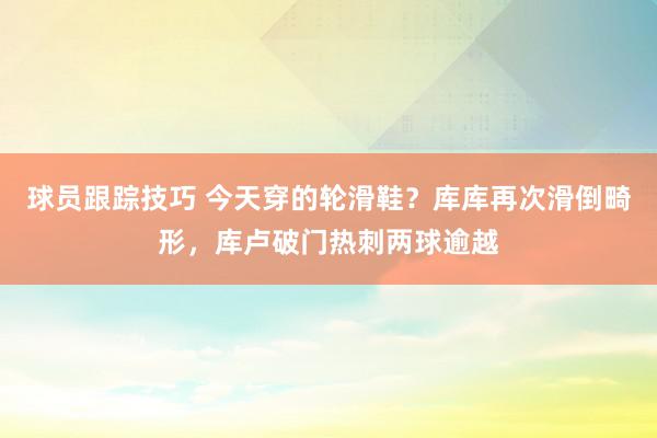 球员跟踪技巧 今天穿的轮滑鞋？库库再次滑倒畸形，库卢破门热刺两球逾越