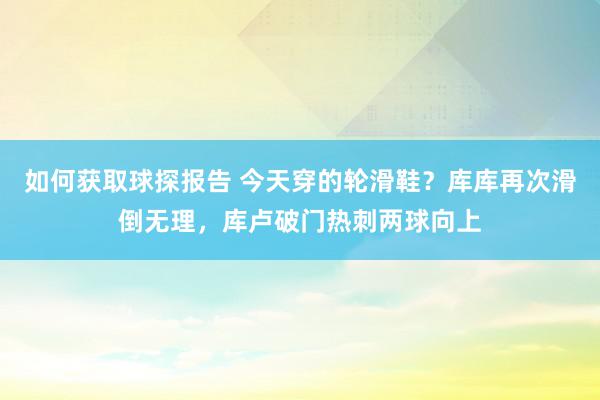 如何获取球探报告 今天穿的轮滑鞋？库库再次滑倒无理，库卢破门热刺两球向上