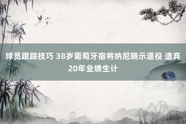 球员跟踪技巧 38岁葡萄牙宿将纳尼晓示退役 遗弃20年业绩生计