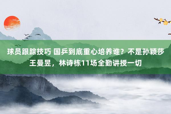 球员跟踪技巧 国乒到底重心培养谁？不是孙颖莎王曼昱，林诗栋11场全勤讲授一切