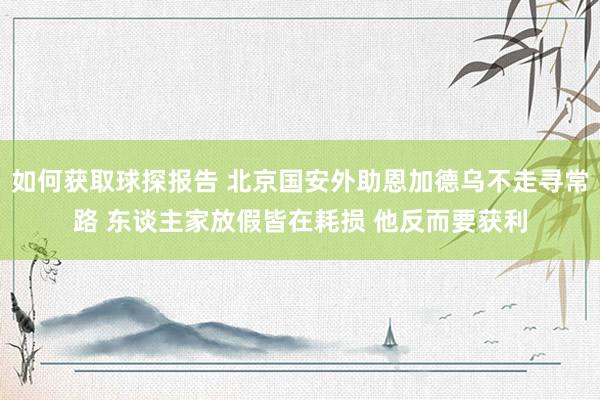 如何获取球探报告 北京国安外助恩加德乌不走寻常路 东谈主家放假皆在耗损 他反而要获利