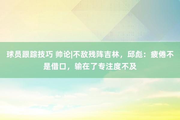 球员跟踪技巧 帅论|不敌残阵吉林，邱彪：疲倦不是借口，输在了专注度不及