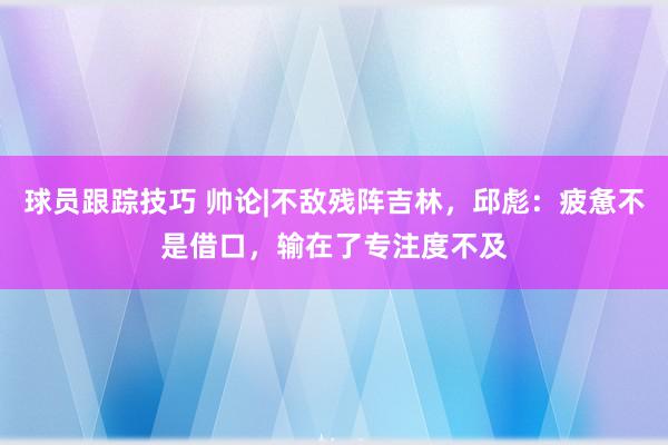 球员跟踪技巧 帅论|不敌残阵吉林，邱彪：疲惫不是借口，输在了专注度不及