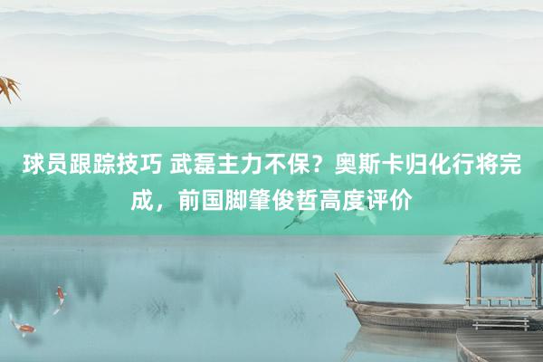 球员跟踪技巧 武磊主力不保？奥斯卡归化行将完成，前国脚肇俊哲高度评价