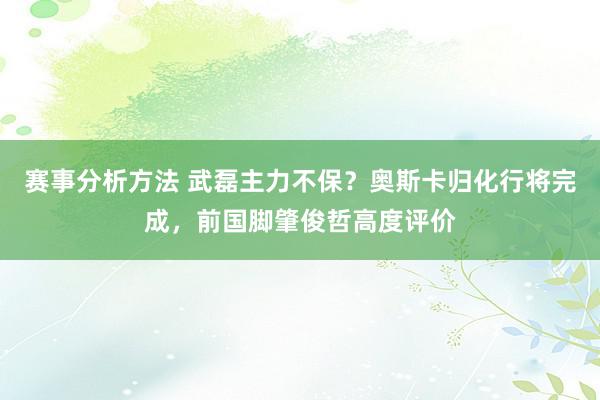 赛事分析方法 武磊主力不保？奥斯卡归化行将完成，前国脚肇俊哲高度评价