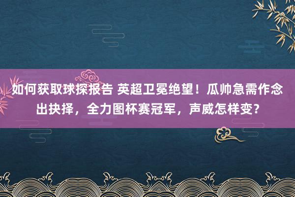 如何获取球探报告 英超卫冕绝望！瓜帅急需作念出抉择，全力图杯赛冠军，声威怎样变？