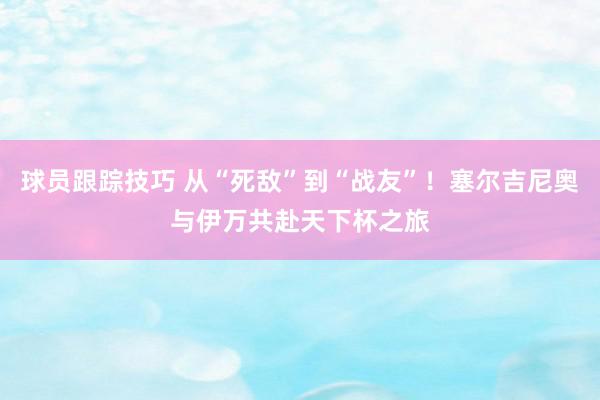 球员跟踪技巧 从“死敌”到“战友”！塞尔吉尼奥与伊万共赴天下杯之旅