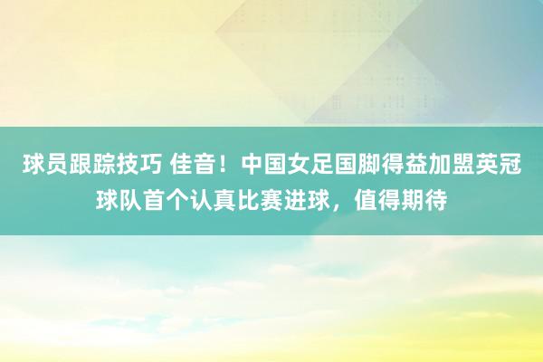 球员跟踪技巧 佳音！中国女足国脚得益加盟英冠球队首个认真比赛进球，值得期待