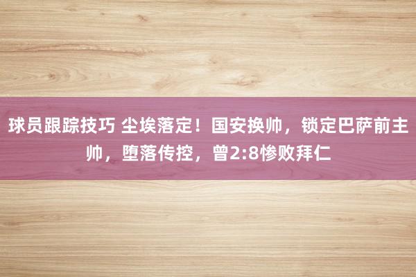 球员跟踪技巧 尘埃落定！国安换帅，锁定巴萨前主帅，堕落传控，曾2:8惨败拜仁