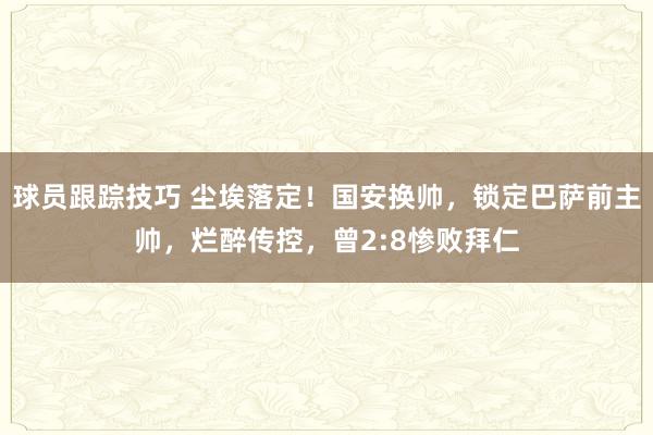 球员跟踪技巧 尘埃落定！国安换帅，锁定巴萨前主帅，烂醉传控，曾2:8惨败拜仁