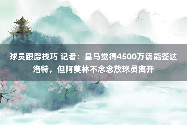 球员跟踪技巧 记者：皇马觉得4500万镑能签达洛特，但阿莫林不念念放球员离开