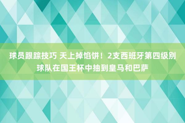 球员跟踪技巧 天上掉馅饼！2支西班牙第四级别球队在国王杯中抽到皇马和巴萨